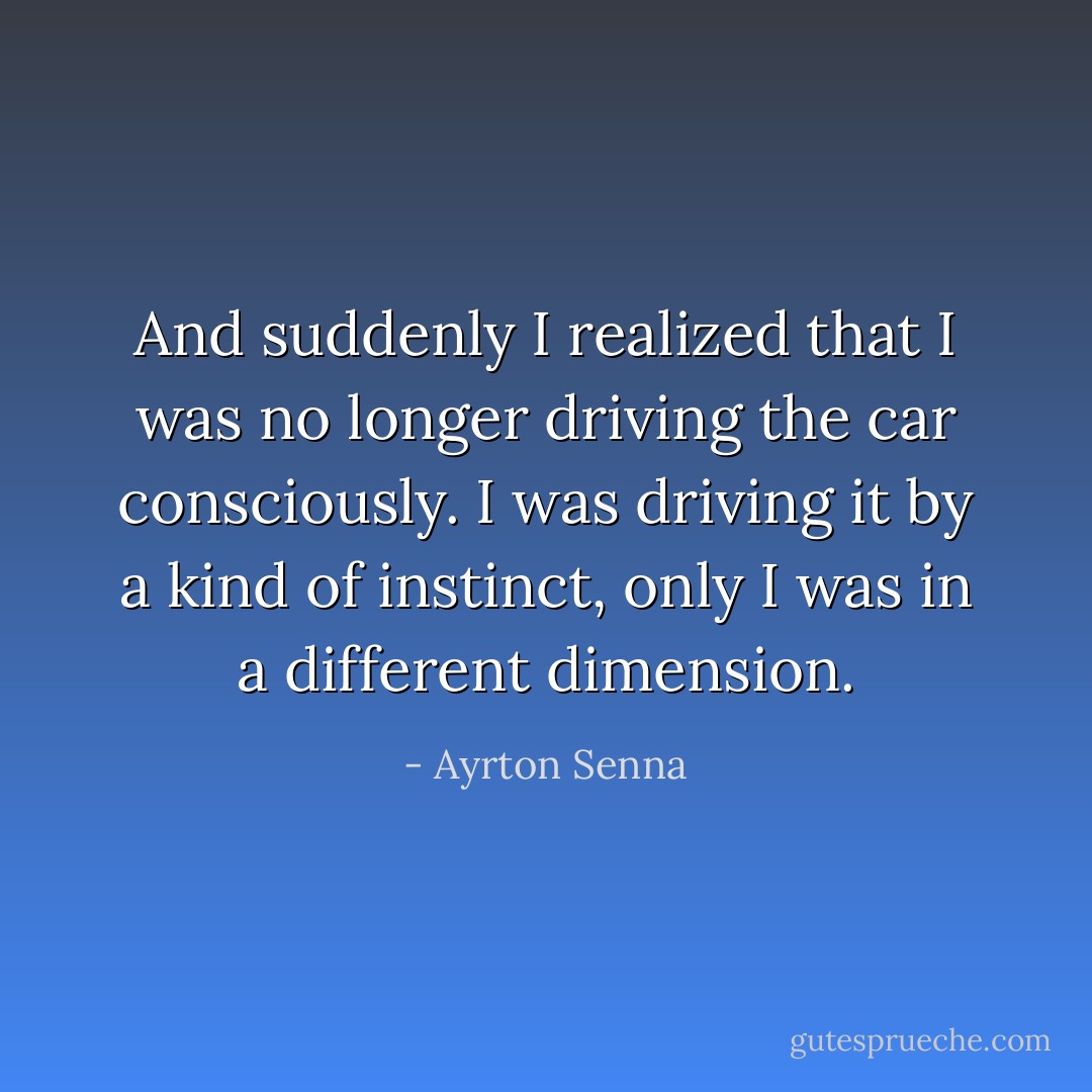 And suddenly I realized that I was no longer driving the car consciously. I was driving it by a kind of instinct, only I was in a different dimension. - Ayrton Senna