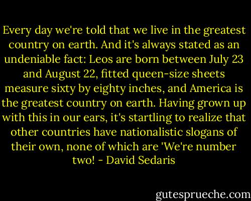 Every day we're told that we live in the greatest country on earth. And it's always stated as an undeniable fact: Leos are born between July 23 and August 22, fitted queen-size sheets measure sixty by eighty inches, and America is the greatest country on earth. Having grown up with this in our ears, it's startling to realize that other countries have nationalistic slogans of their own, none of which are 'We're number two! - David Sedaris