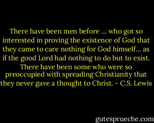 There have been men before … who got so interested in proving the existence of God that they came to care nothing for God himself… as if the good Lord had nothing to do but to exist. There have been some who were so preoccupied with spreading Christianity that they never gave a thought to Christ. - C.S. Lewis