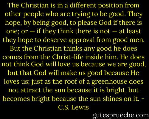The Christian is in a different position from other people who are trying to be good. They hope, by being good, to please God if there is one; or — if they think there is not — at least they hope to deserve approval from good men. But the Christian thinks any good he does comes from the Christ-life inside him. He does not think God will love us because we are good, but that God will make us good because He loves us; just as the roof of a greenhouse does not attract the sun because it is bright, but becomes bright because the sun shines on it. - C.S. Lewis