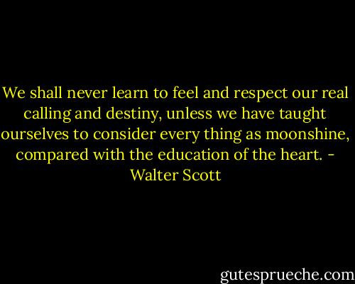 We shall never learn to feel and respect our real calling and destiny, unless we have taught ourselves to consider every thing as moonshine, compared with the education of the heart. - Walter Scott