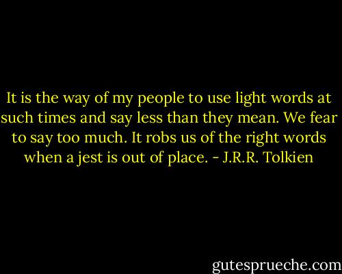 It is the way of my people to use light words at such times and say less than they mean. We fear to say too much. It robs us of the right words when a jest is out of place. - J.R.R. Tolkien