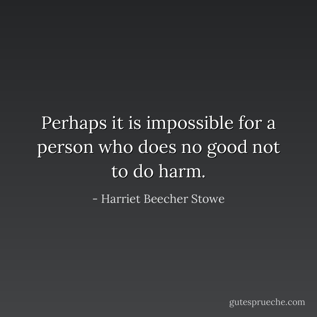 Perhaps it is impossible for a person who does no good not to do harm. - Harriet Beecher Stowe