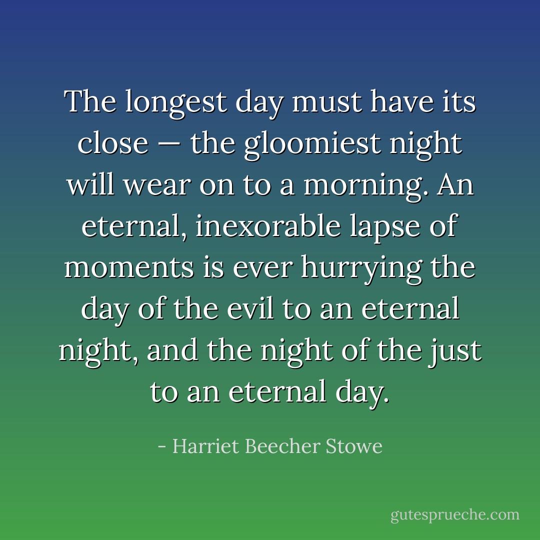 The longest day must have its close — the gloomiest night will wear on to a morning. An eternal, inexorable lapse of moments is ever hurrying the day of the evil to an eternal night, and the night of the just to an eternal day. - Harriet Beecher Stowe
