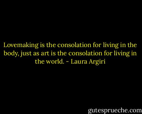 Lovemaking is the consolation for living in the body, just as art is the consolation for living in the world. - Laura Argiri