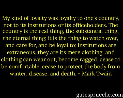 My kind of loyalty was loyalty to one's country, not to its institutions or its officeholders. The country is the real thing, the substantial thing, the eternal thing; it is the thing to watch over, and care for, and be loyal to; institutions are extraneous, they are its mere clothing, and clothing can wear out, become ragged, cease to be comfortable, cease to protect the body from winter, disease, and death. - Mark Twain