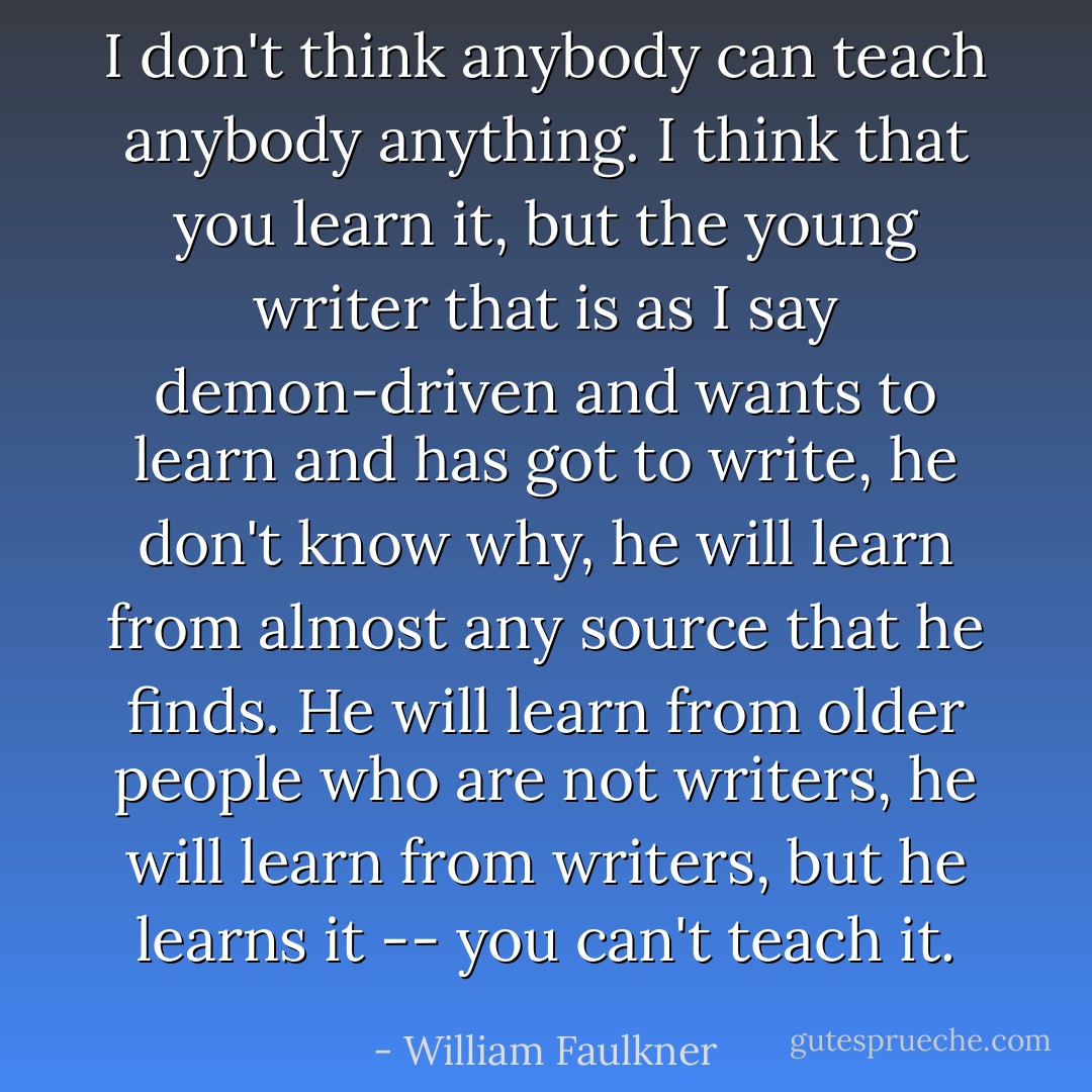 I don't think anybody can teach anybody anything. I think that you learn it, but the young writer that is as I say demon-driven and wants to learn and has got to write, he don't know why, he will learn from almost any source that he finds. He will learn from older people who are not writers, he will learn from writers, but he learns it -- you can't teach it. - William Faulkner