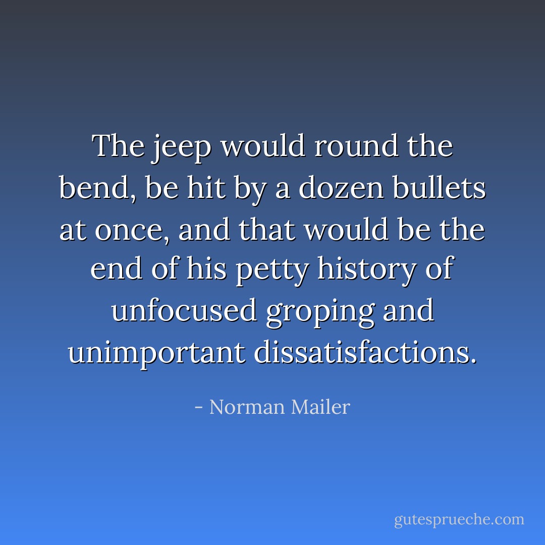 The jeep would round the bend, be hit by a dozen bullets at once, and that would be the end of his petty history of unfocused groping and unimportant dissatisfactions. - Norman Mailer