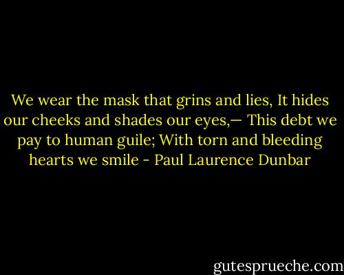 We wear the mask that grins and lies,<br />It hides our cheeks and shades our eyes,—<br />This debt we pay to human guile;<br />With torn and bleeding hearts we smile - Paul Laurence Dunbar