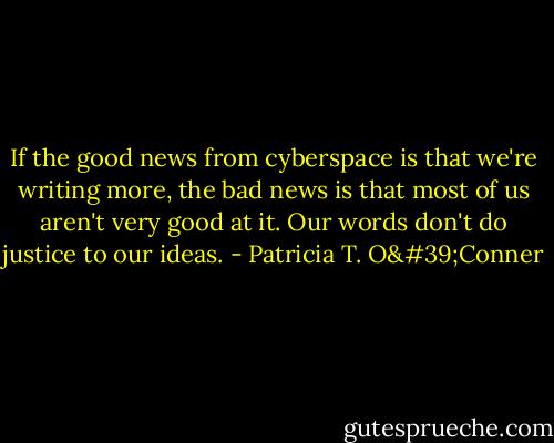 If the good news from cyberspace is that we're writing more, the bad news is that most of us aren't very good at it. Our words don't do justice to our ideas. - Patricia T. O'Conner