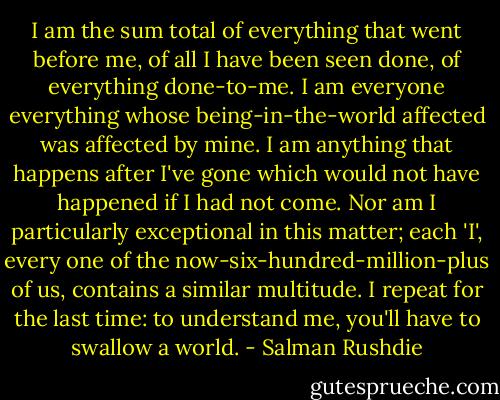 I am the sum total of everything that went before me, of all I have been seen done, of everything done-to-me. I am everyone everything whose being-in-the-world affected was affected by mine. I am anything that happens after I've gone which would not have happened if I had not come. Nor am I particularly exceptional in this matter; each 'I', every one of the now-six-hundred-million-plus of us, contains a similar multitude. I repeat for the last time: to understand me, you'll have to swallow a world. - Salman Rushdie