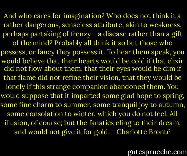 And who cares for imagination? Who does not think it a rather dangerous, senseless attribute, akin to weakness, perhaps partaking of frenzy - a disease rather than a gift of the mind?<br />Probably all think it so but those who possess, or fancy they possess it. To hear them speak, you would believe that their hearts would be cold if that elixir did not flow about them, that their eyes would be dim if that flame did not refine their vision, that they would be lonely if this strange companion abandoned them. You would suppose that it imparted some glad hope to spring, some fine charm to summer, some tranquil joy to autumn, some consolation to winter, which you do not feel. All illusion, of course; but the fanatics cling to their dream, and would not give it for gold. - Charlotte Brontë