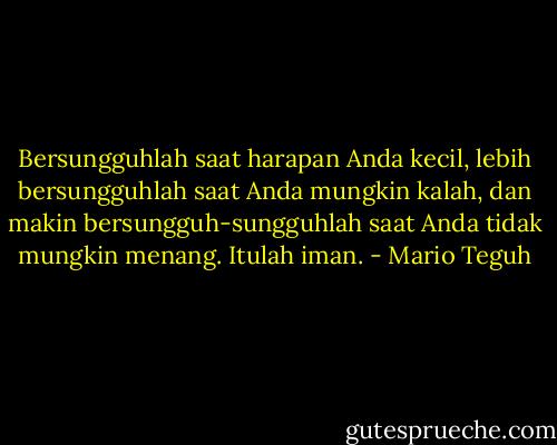 Bersungguhlah saat harapan Anda kecil, lebih bersungguhlah saat Anda mungkin kalah, dan makin bersungguh-sungguhlah saat Anda tidak mungkin menang. Itulah iman. - Mario Teguh