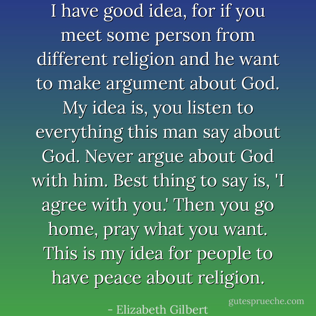 I have good idea, for if you meet some person from different religion and he want to make argument about God. My idea is, you listen to everything this man say about God. Never argue about God with him. Best thing to say is, 'I agree with you.' Then you go home, pray what you want. This is my idea for people to have peace about religion. - Elizabeth Gilbert