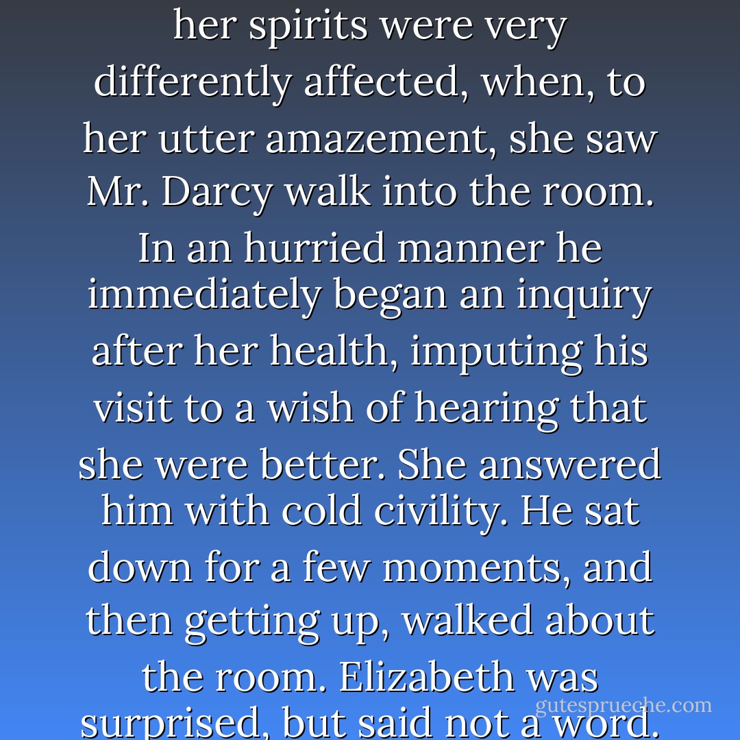 She was suddenly roused by the sound of the door-bell, and her spirits were a little fluttered by the idea of its being Colonel Fitzwilliam himself, who had once before called late in the evening, and might now come to inquire particularly after her. But this idea was soon banished, and her spirits were very differently affected, when, to her utter amazement, she saw Mr. Darcy walk into the room. In an hurried manner he immediately began an inquiry after her health, imputing his visit to a wish of hearing that she were better. She answered him with cold civility. He sat down for a few moments, and then getting up, walked about the room. Elizabeth was surprised, but said not a word. After a silence of several minutes, he came towards her in an agitated manner, and thus began:<br /><br />"In vain I have struggled. It will not do. My feelings will not be repressed. You must allow me to tell you how ardently I admire and love you. - Jane Austen
