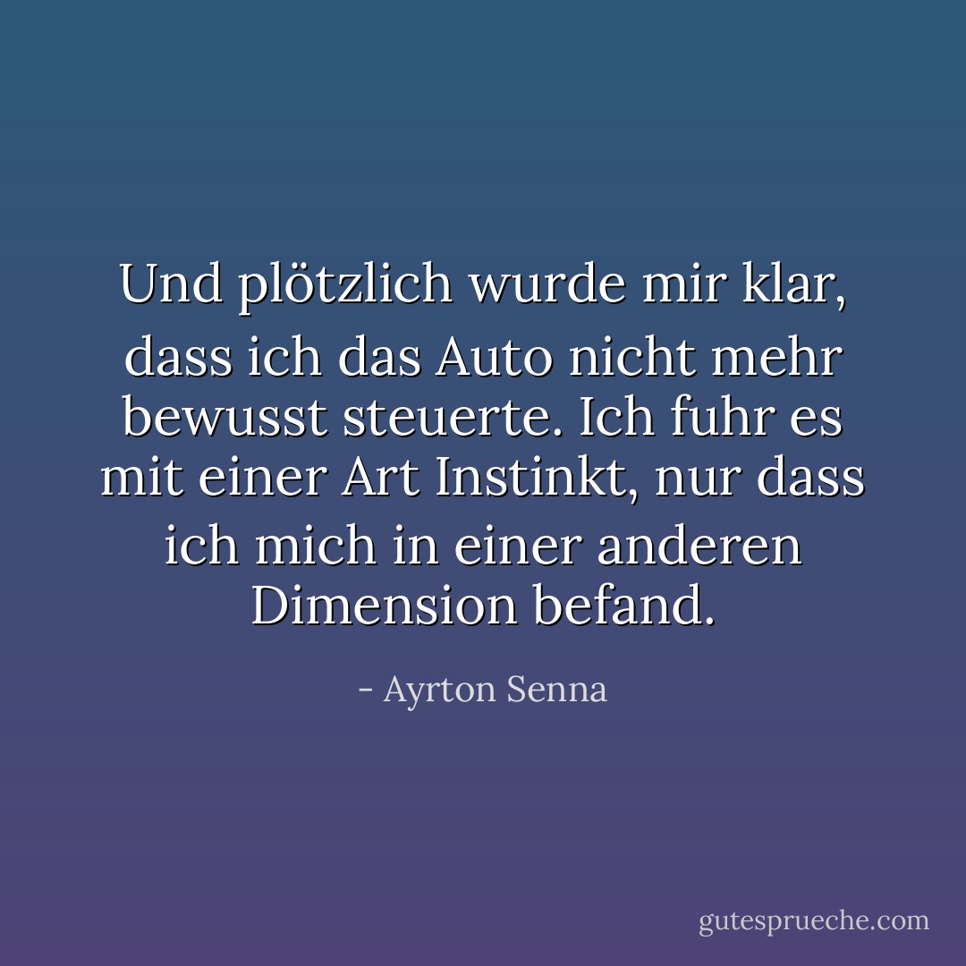 Und plötzlich wurde mir klar, dass ich das Auto nicht mehr bewusst steuerte. Ich fuhr es mit einer Art Instinkt, nur dass ich mich in einer anderen Dimension befand. - Ayrton Senna<