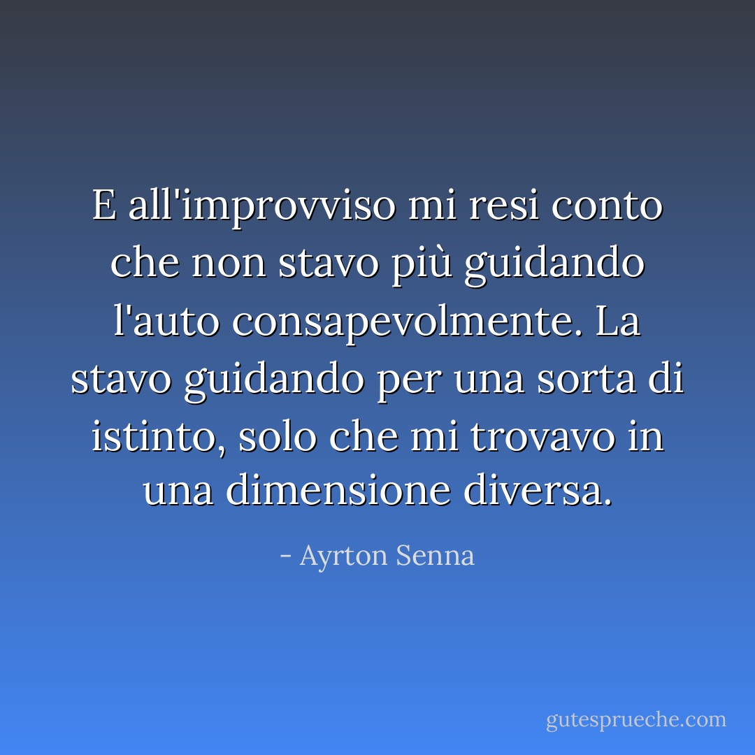 E all'improvviso mi resi conto che non stavo più guidando l'auto consapevolmente. La stavo guidando per una sorta di istinto, solo che mi trovavo in una dimensione diversa. - Ayrton Senna