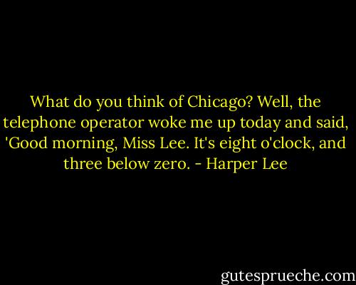 What do you think of Chicago?<br />Well, the telephone operator woke me up today and said, 'Good morning, Miss Lee. It's eight o'clock, and three below zero. - Harper Lee