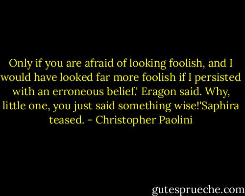 Only if you are afraid of looking foolish, and I would have looked far more foolish if I persisted with an erroneous belief.' Eragon said.<br />Why, little one, you just said something wise!'Saphira teased. - Christopher Paolini
