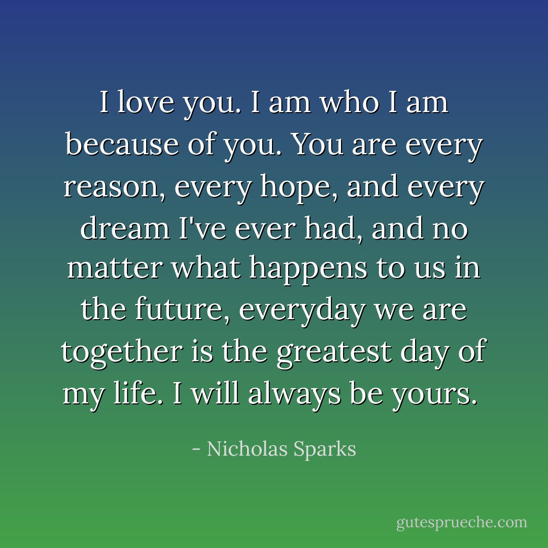 I love you. I am who I am because of you. You are every reason, every hope, and every dream I've ever had, and no matter what happens to us in the future, everyday we are together is the greatest day of my life. I will always be yours.  - Nicholas Sparks