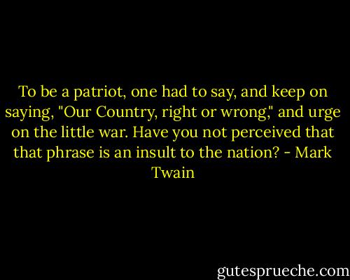 To be a patriot, one had to say, and keep on saying, "Our Country, right or wrong," and urge on the little war. Have you not perceived that that phrase is an insult to the nation? - Mark Twain