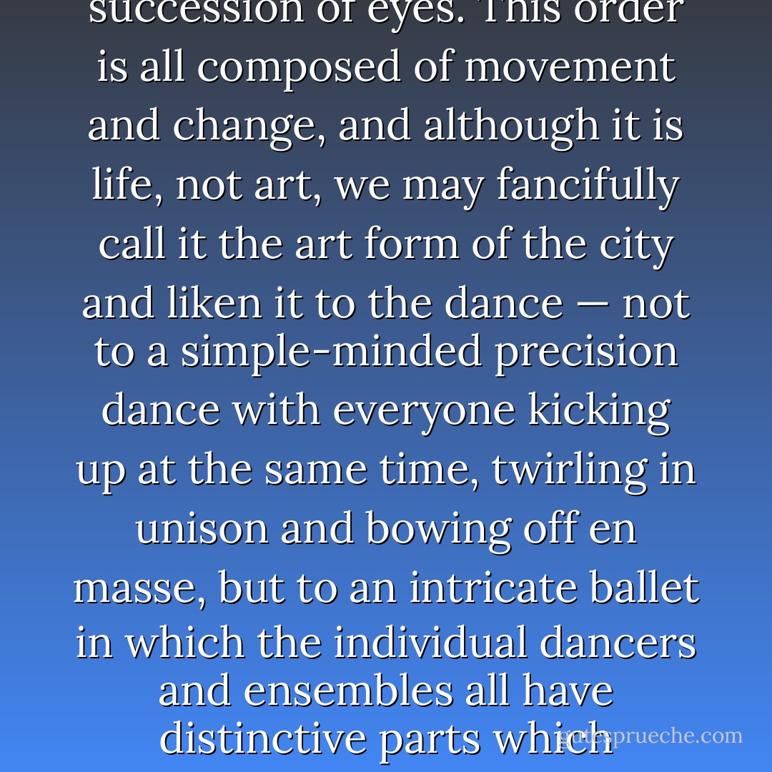 Under the seeming disorder of the old city, wherever the old city is working successfully, is a marvelous order for maintaining the safety of the streets and the freedom of the city. It is a complex order. Its essence is intricacy of sidewalk use, bringing with it a constant succession of eyes. This order is all composed of movement and change, and although it is life, not art, we may fancifully call it the art form of the city and liken it to the dance — not to a simple-minded precision dance with everyone kicking up at the same time, twirling in unison and bowing off en masse, but to an intricate ballet in which the individual dancers and ensembles all have distinctive parts which miraculously reinforce each other and compose an orderly whole. The ballet of the good city sidewalk never repeats itself from place to place, and in any once place is always replete with new improvisations. - Jane Jacobs