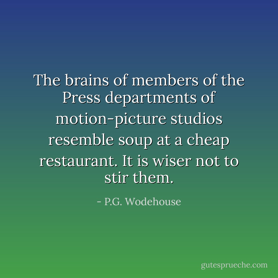 The brains of members of the Press departments of motion-picture studios resemble soup at a cheap restaurant. It is wiser not to stir them. - P.G. Wodehouse