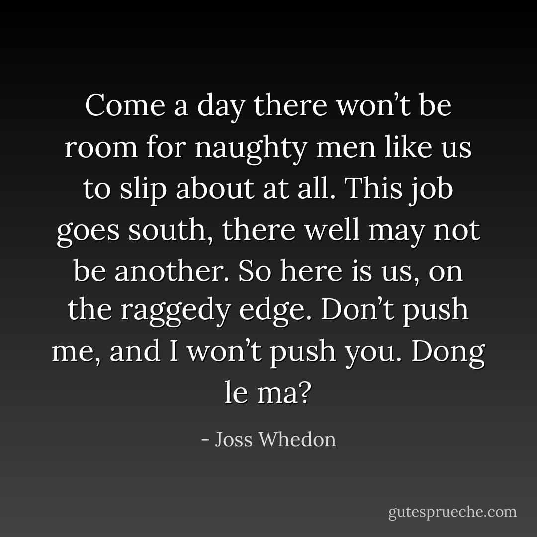 Come a day there won’t be room for naughty men like us to slip about at all. This job goes south, there well may not be another. So here is us, on the raggedy edge. Don’t push me, and I won’t push you. Dong le ma? - Joss Whedon