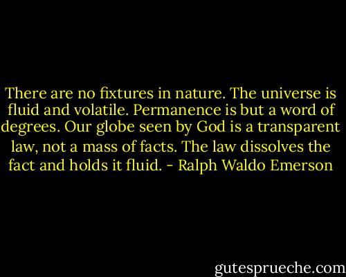 There are no fixtures in nature. The universe is fluid and volatile. Permanence is but a word of degrees. Our globe seen by God is a transparent law, not a mass of facts. The law dissolves the fact and holds it fluid. - Ralph Waldo Emerson