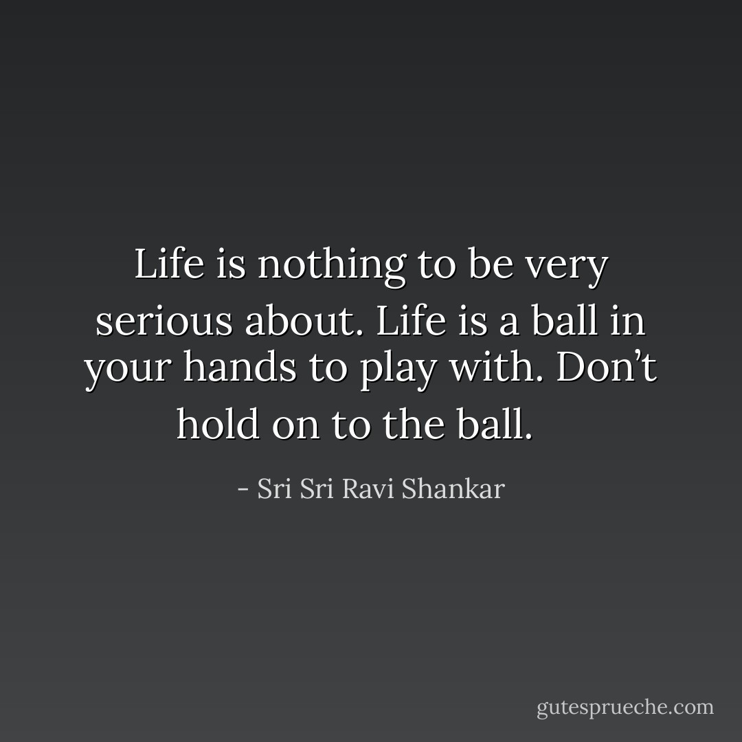 Life is nothing to be very serious about. Life is a ball in your hands to play with. Don’t hold on to the ball. <br /><br /> - Sri Sri Ravi Shankar