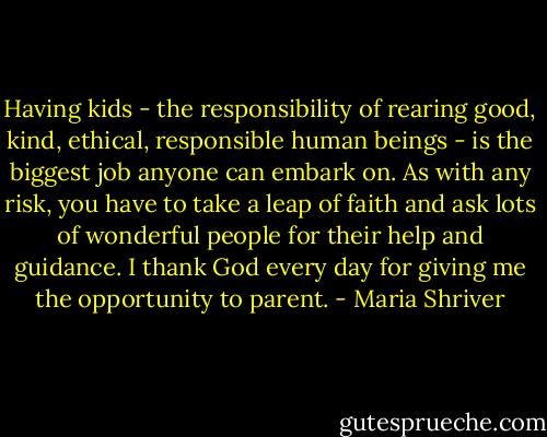 Having kids - the responsibility of rearing good, kind, ethical, responsible human beings - is the biggest job anyone can embark on. As with any risk, you have to take a leap of faith and ask lots of wonderful people for their help and guidance. I thank God every day for giving me the opportunity to parent. - Maria Shriver