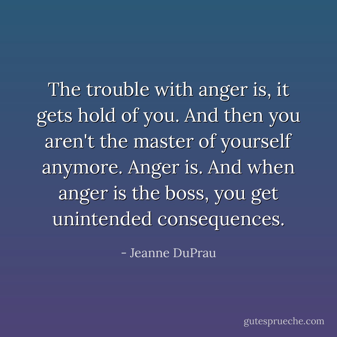 The trouble with anger is, it gets hold of you. And then you aren't the master of yourself anymore. Anger is. And when anger is the boss, you get unintended consequences. - Jeanne DuPrau
