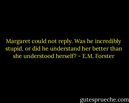 Margaret could not reply. Was he incredibly stupid, or did he understand her better than she understood herself? - E.M. Forster