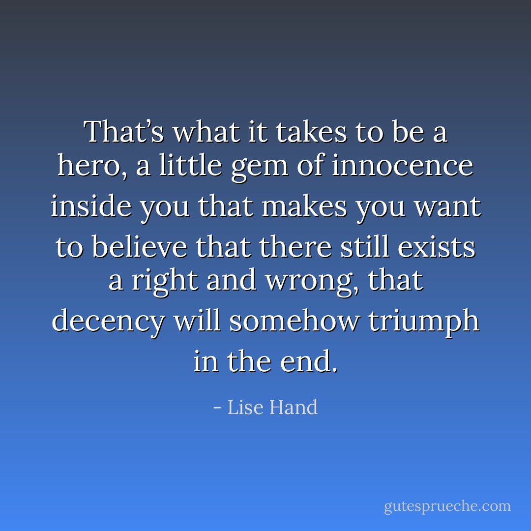 That’s what it takes to be a hero, a little gem of innocence inside you that makes you want to believe that there still exists a right and wrong, that decency will somehow triumph in the end. - Lise Hand