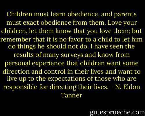 Children must learn obedience, and parents must exact obedience from them. Love your children, let them know that you love them; but remember that it is no favor to a child to let him do things he should not do. I have seen the results of many surveys and know from personal experience that children want some direction and control in their lives and want to live up to the expectations of those who are responsible for directing their lives. - N. Eldon Tanner
