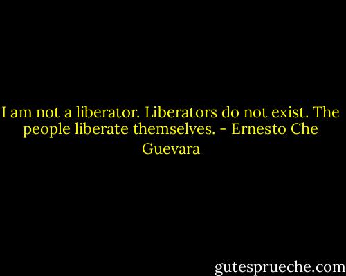 I am not a liberator. Liberators do not exist. The people liberate themselves. - Ernesto Che Guevara