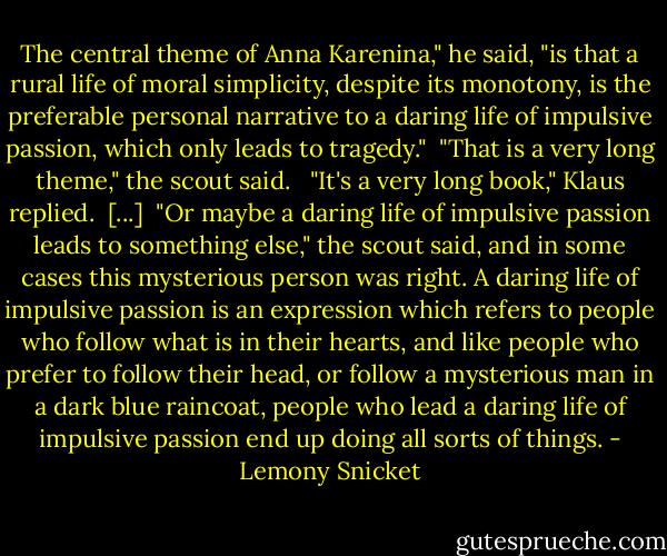 The central theme of Anna Karenina," he said, "is that a rural life of moral simplicity, despite its monotony, is the preferable personal narrative to a daring life of impulsive passion, which only leads to tragedy."<br /><br />"That is a very long theme," the scout said. <br /><br />"It's a very long book," Klaus replied.<br /><br />[...]<br /><br />"Or maybe a daring life of impulsive passion leads to something else," the scout said, and in some cases this mysterious person was right. A daring life of impulsive passion is an expression which refers to people who follow what is in their hearts, and like people who prefer to follow their head, or follow a mysterious man in a dark blue raincoat, people who lead a daring life of impulsive passion end up doing all sorts of things. - Lemony Snicket