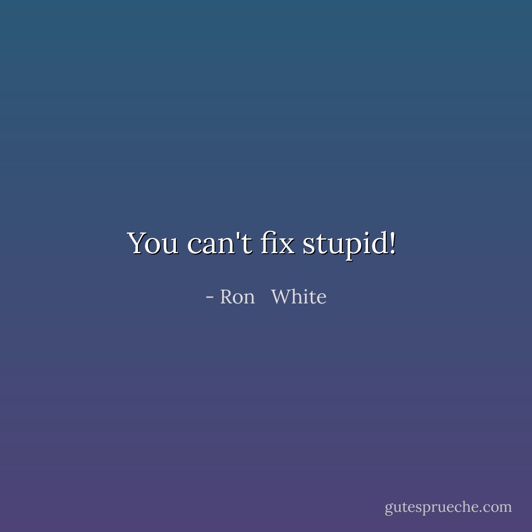 You can't fix stupid!  - Ron   White