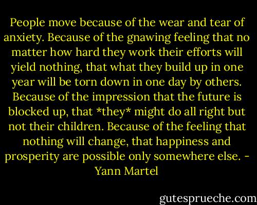 People move because of the wear and tear of anxiety. Because of the gnawing feeling that no matter how hard they work their efforts will yield nothing, that what they build up in one year will be torn down in one day by others. Because of the impression that the future is blocked up, that *they* might do all right but not their children. Because of the feeling that nothing will change, that happiness and prosperity are possible only somewhere else. - Yann Martel
