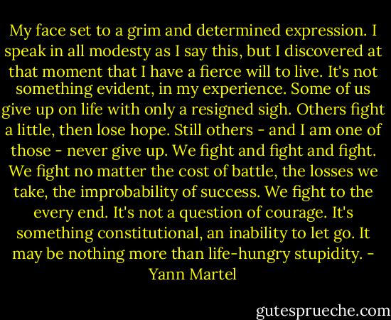 My face set to a grim and determined expression. I speak in all modesty as I say this, but I discovered at that moment that I have a fierce will to live. It's not something evident, in my experience. Some of us give up on life with only a resigned sigh. Others fight a little, then lose hope. Still others - and I am one of those - never give up. We fight and fight and fight. We fight no matter the cost of battle, the losses we take, the improbability of success. We fight to the every end. It's not a question of courage. It's something constitutional, an inability to let go. It may be nothing more than life-hungry stupidity. - Yann Martel
