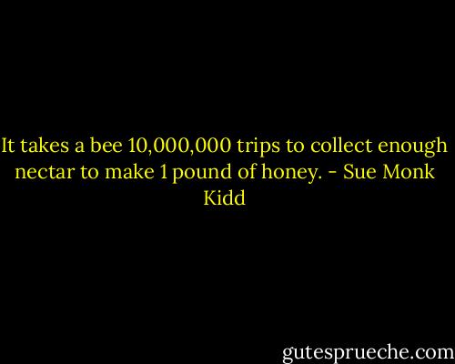 It takes a bee 10,000,000 trips to collect enough nectar to make 1 pound of honey. - Sue Monk Kidd