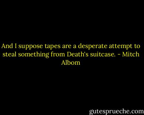 And I suppose tapes are a desperate attempt to steal something from Death's suitcase. - Mitch Albom