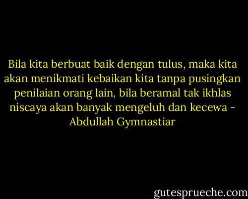 Bila kita berbuat baik dengan tulus, maka kita akan menikmati kebaikan kita tanpa pusingkan penilaian orang lain, bila beramal tak ikhlas niscaya akan banyak mengeluh dan kecewa - Abdullah Gymnastiar