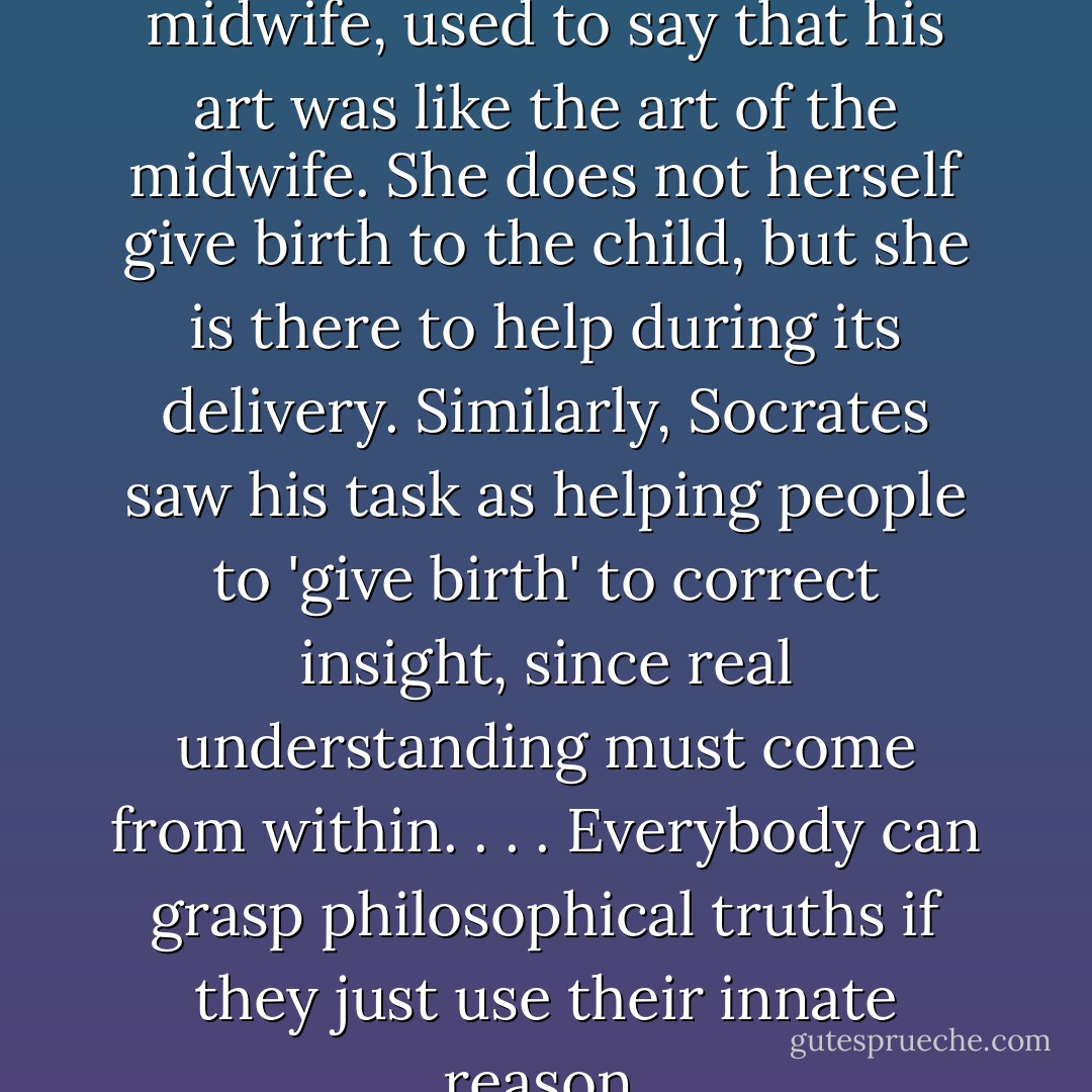 Socrates, whose mother was a midwife, used to say that his art was like the art of the midwife. She does not herself give birth to the child, but she is there to help during its delivery. Similarly, Socrates saw his task as helping people to 'give birth' to correct insight, since real understanding must come from within. . . . Everybody can grasp philosophical truths if they just use their innate reason. - Jostein Gaarder