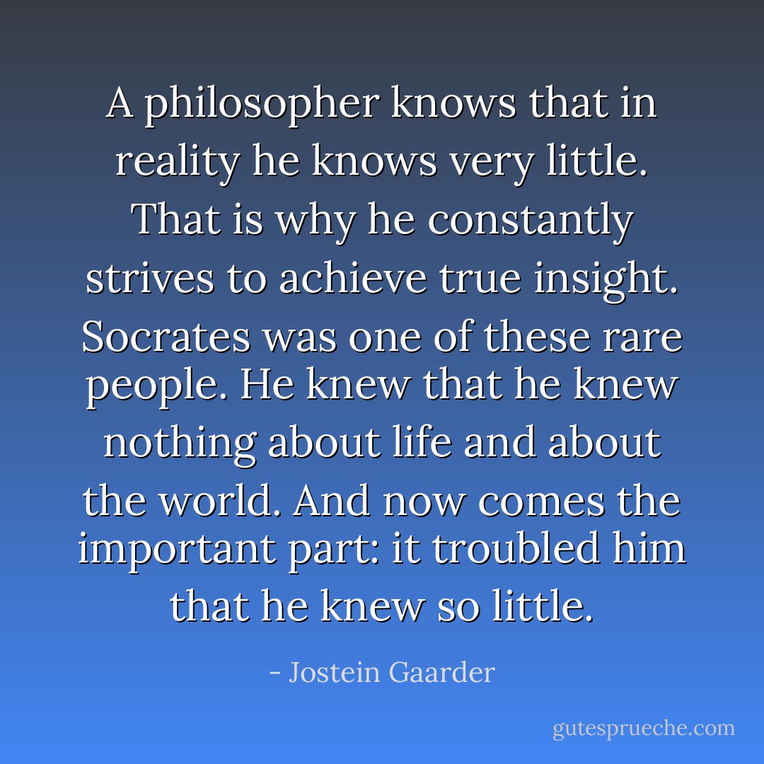 A philosopher knows that in reality he knows very little. That is why he constantly strives to achieve true insight. Socrates was one of these rare people. He knew that he knew nothing about life and about the world. And now comes the important part: it troubled him that he knew so little. - Jostein Gaarder
