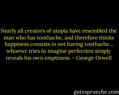 Nearly all creators of utopia have resembled the man who has toothache, and therefore thinks happiness consists in not having toothache... whoever tries to imagine perfection simply reveals his own emptiness. - George Orwell