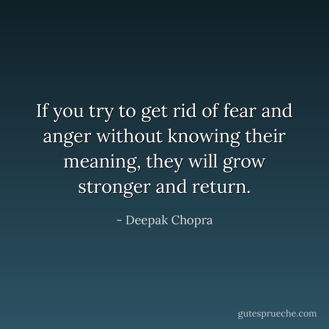 If you try to get rid of fear and anger without knowing their meaning, they will grow stronger and return. - Deepak Chopra