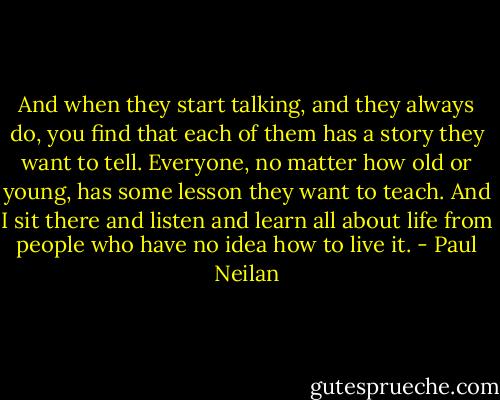 And when they start talking, and they always do, you find that each of them has a story they want to tell. Everyone, no matter how old or young, has some lesson they want to teach. And I sit there and listen and learn all about life from people who have no idea how to live it. - Paul Neilan