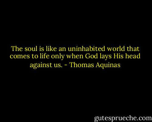 The soul is like an uninhabited world<br />that comes to life only when<br />God lays His head<br />against us. - Thomas Aquinas