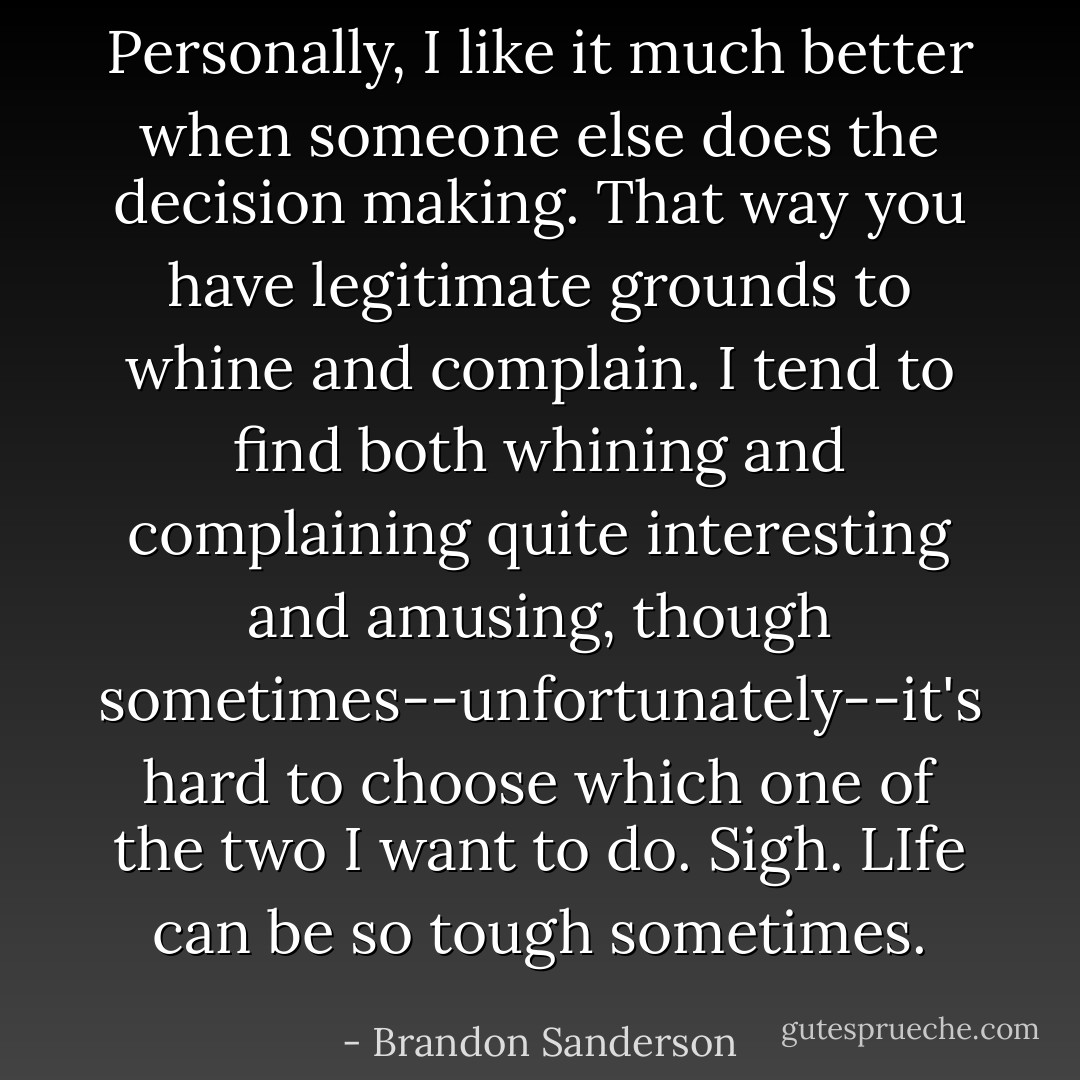 Personally, I like it much better when someone else does the decision making. That way you have legitimate grounds to whine and complain. I tend to find both whining and complaining quite interesting and amusing, though sometimes--unfortunately--it's hard to choose which one of the two I want to do.<br />Sigh. LIfe can be so tough sometimes. - Brandon Sanderson
